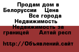 Продам дом в Белоруссии  › Цена ­ 1 300 000 - Все города Недвижимость » Недвижимость за границей   . Алтай респ.